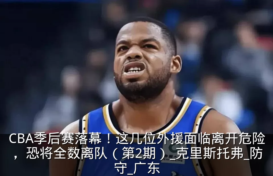 CBA季后赛落幕！这几位外援面临离开危险，恐将全数离队（第2期）_克里斯托弗_防守_广东